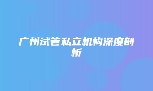 广州试管私立机构深度剖析