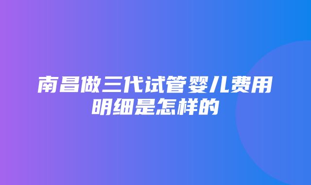 南昌做三代试管婴儿费用明细是怎样的