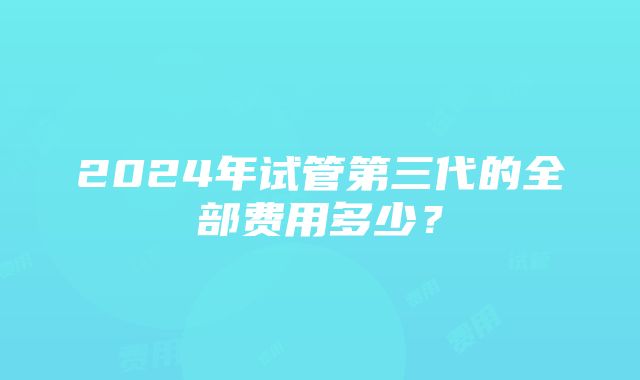 2024年试管第三代的全部费用多少？