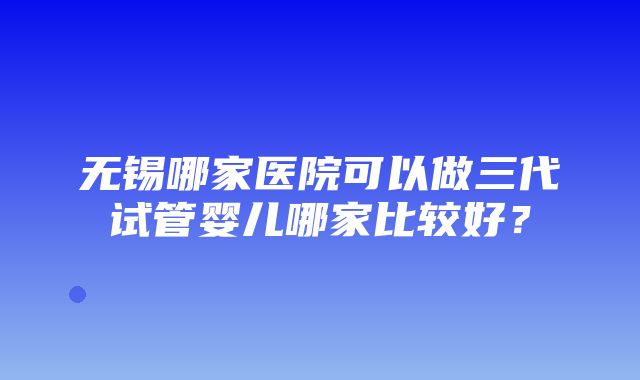 无锡哪家医院可以做三代试管婴儿哪家比较好？