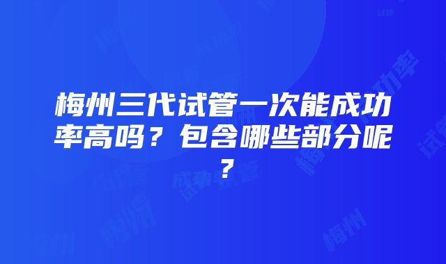 梅州三代试管一次能成功率高吗？包含哪些部分呢？