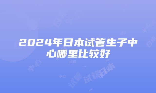 2024年日本试管生子中心哪里比较好