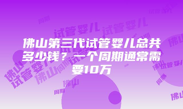 佛山第三代试管婴儿总共多少钱？一个周期通常需要10万