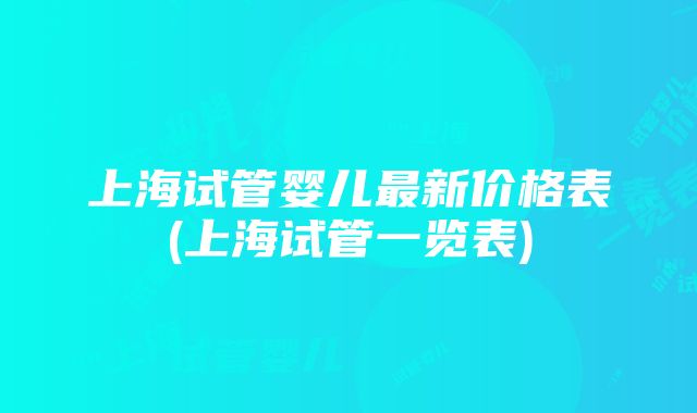 上海试管婴儿最新价格表(上海试管一览表)