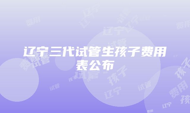 辽宁三代试管生孩子费用表公布