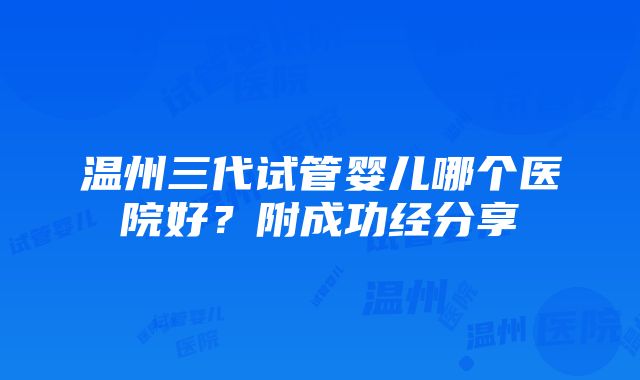 温州三代试管婴儿哪个医院好？附成功经分享