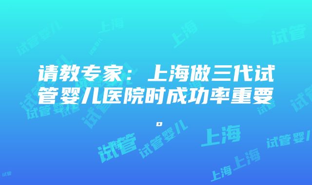 请教专家：上海做三代试管婴儿医院时成功率重要。