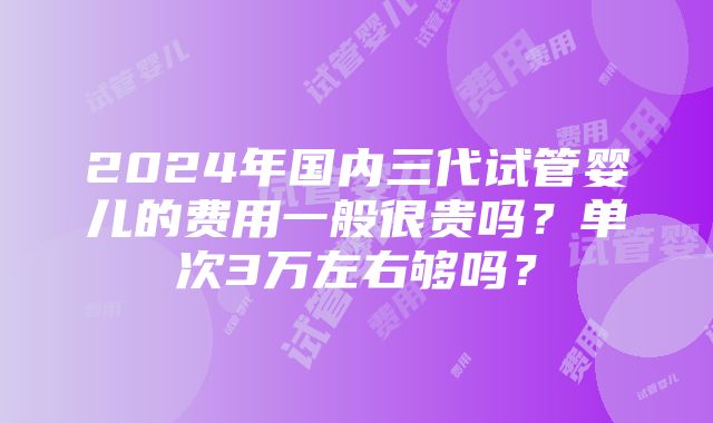 2024年国内三代试管婴儿的费用一般很贵吗？单次3万左右够吗？