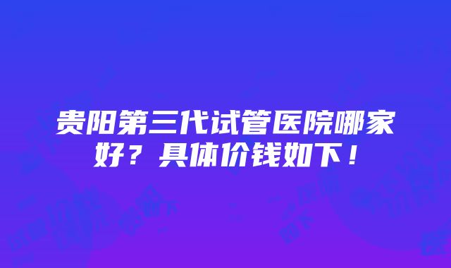 贵阳第三代试管医院哪家好？具体价钱如下！