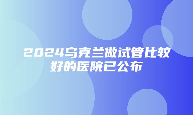 2024乌克兰做试管比较好的医院已公布