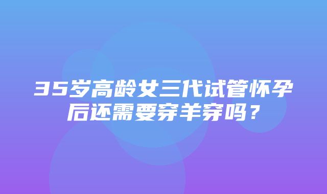 35岁高龄女三代试管怀孕后还需要穿羊穿吗？