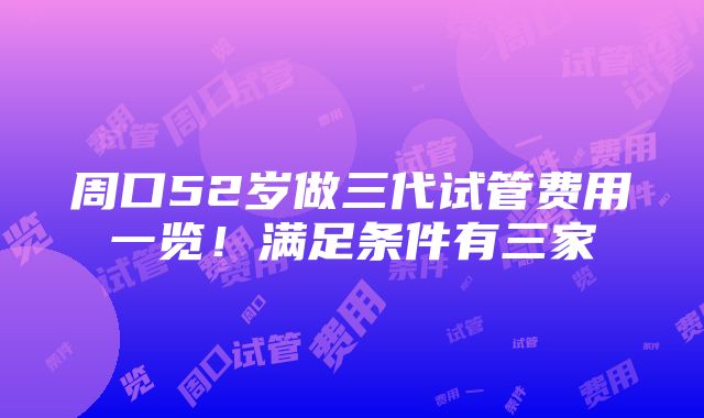 周口52岁做三代试管费用一览！满足条件有三家