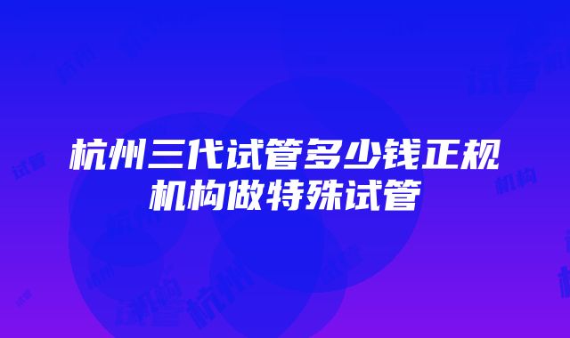 杭州三代试管多少钱正规机构做特殊试管