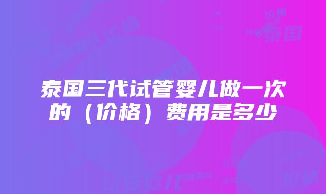 泰国三代试管婴儿做一次的（价格）费用是多少