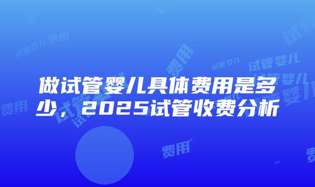 做试管婴儿具体费用是多少，2025试管收费分析