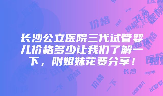 长沙公立医院三代试管婴儿价格多少让我们了解一下，附姐妹花费分享！