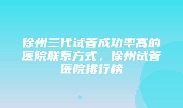 徐州三代试管成功率高的医院联系方式，徐州试管医院排行榜