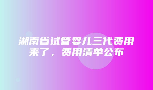 湖南省试管婴儿三代费用来了，费用清单公布