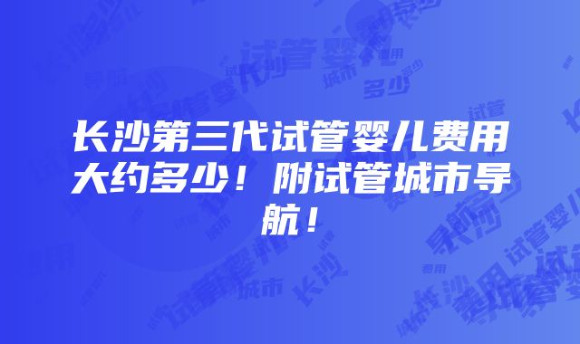 长沙第三代试管婴儿费用大约多少！附试管城市导航！