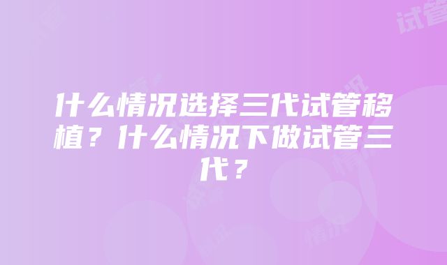 什么情况选择三代试管移植？什么情况下做试管三代？