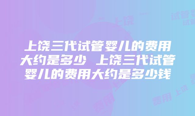 上饶三代试管婴儿的费用大约是多少 上饶三代试管婴儿的费用大约是多少钱