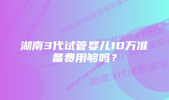 湖南3代试管婴儿10万准备费用够吗？