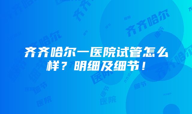 齐齐哈尔一医院试管怎么样？明细及细节！