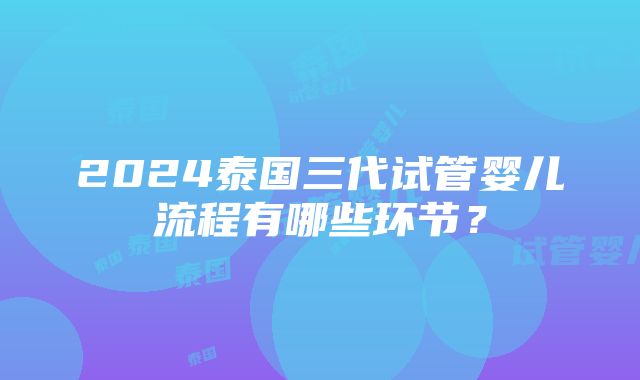 2024泰国三代试管婴儿流程有哪些环节？