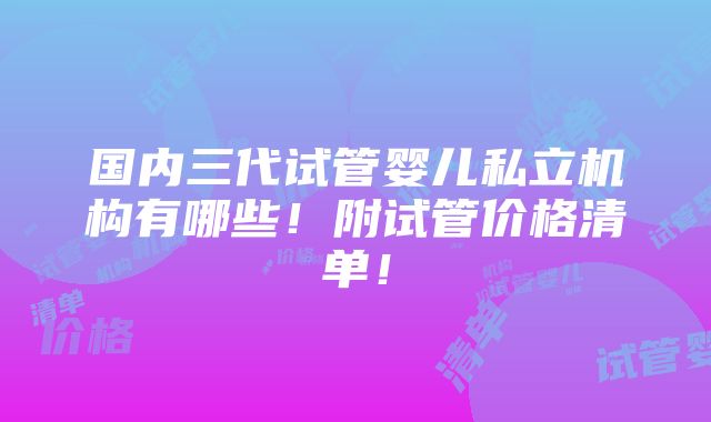 国内三代试管婴儿私立机构有哪些！附试管价格清单！