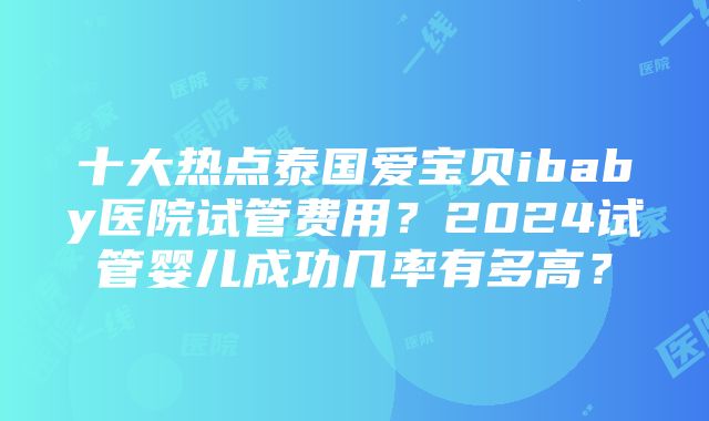 十大热点泰国爱宝贝ibaby医院试管费用？2024试管婴儿成功几率有多高？