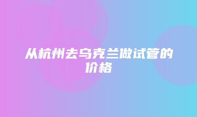 从杭州去乌克兰做试管的价格