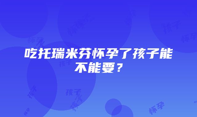 吃托瑞米芬怀孕了孩子能不能要？