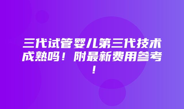 三代试管婴儿第三代技术成熟吗！附最新费用参考！