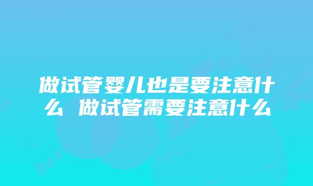 做试管婴儿也是要注意什么 做试管需要注意什么