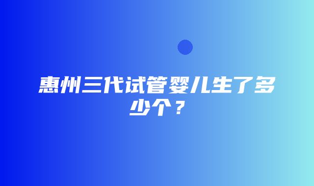 惠州三代试管婴儿生了多少个？