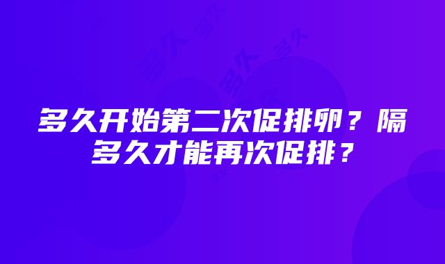 多久开始第二次促排卵？隔多久才能再次促排？