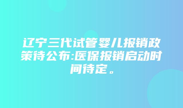 辽宁三代试管婴儿报销政策待公布:医保报销启动时间待定。