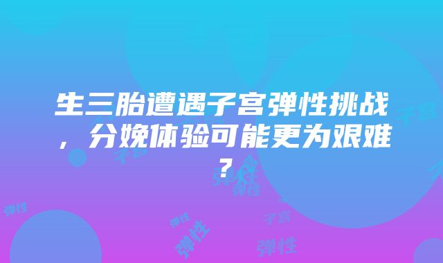 生三胎遭遇子宫弹性挑战，分娩体验可能更为艰难？