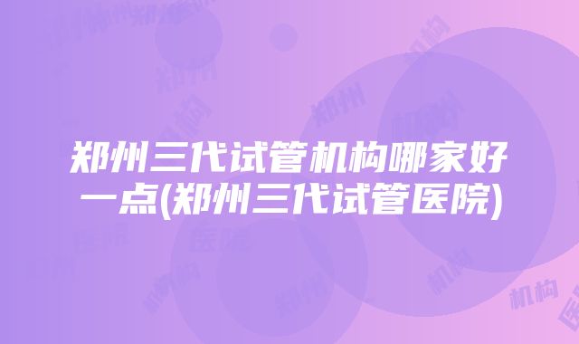 郑州三代试管机构哪家好一点(郑州三代试管医院)