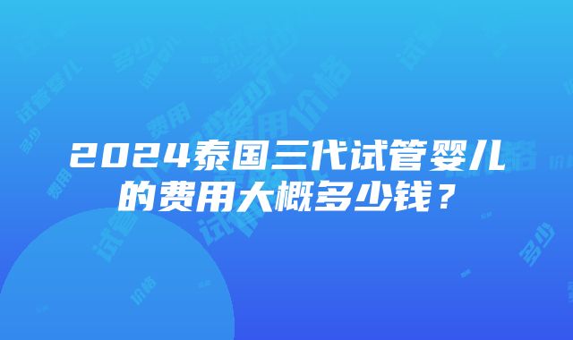 2024泰国三代试管婴儿的费用大概多少钱？