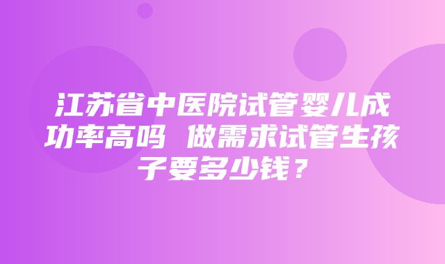 江苏省中医院试管婴儿成功率高吗 做需求试管生孩子要多少钱？