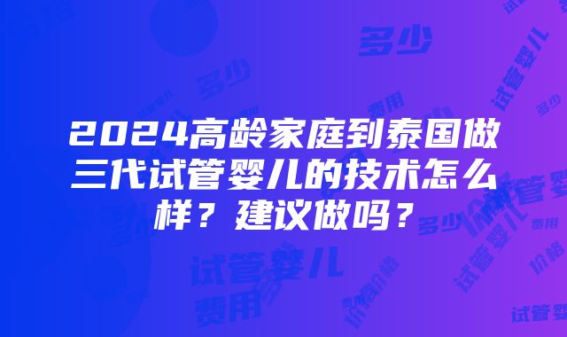 2024高龄家庭到泰国做三代试管婴儿的技术怎么样？建议做吗？