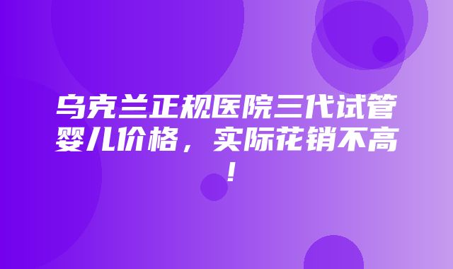 乌克兰正规医院三代试管婴儿价格，实际花销不高！