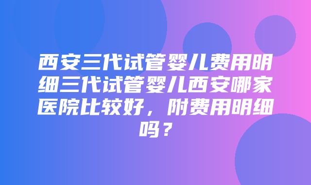 西安三代试管婴儿费用明细三代试管婴儿西安哪家医院比较好，附费用明细吗？