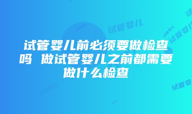 试管婴儿前必须要做检查吗 做试管婴儿之前都需要做什么检查