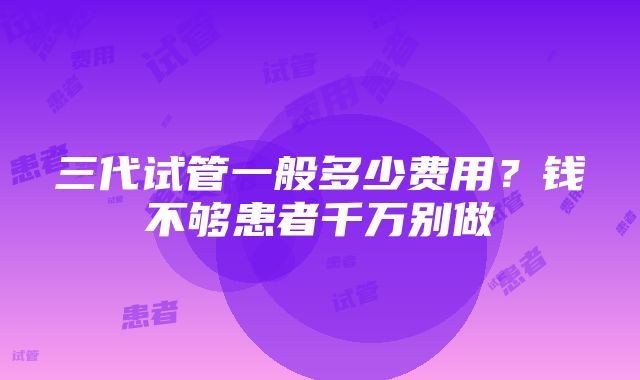 三代试管一般多少费用？钱不够患者千万别做