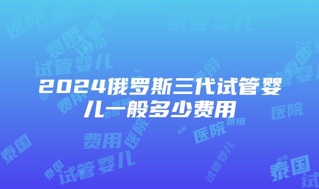 2024俄罗斯三代试管婴儿一般多少费用