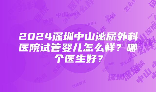 2024深圳中山泌尿外科医院试管婴儿怎么样？哪个医生好？