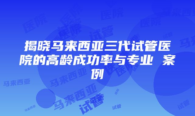 揭晓马来西亚三代试管医院的高龄成功率与专业 案例