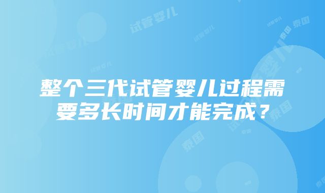 整个三代试管婴儿过程需要多长时间才能完成？